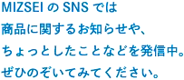 MIZSEIのSNSでは商品に関するお知らせや、ちょっとしたことなどを発信中。ぜひのぞいてみてください。