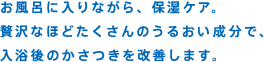 お風呂に入りながら、保湿ケア。贅沢なほどたくさんのうるおい成分で、入浴後のかさつきを改善します。