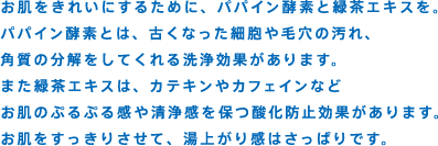 お肌をきれいにするために、パパイン酵素と緑茶エキスを。パパイン酵素とは、古くなった細胞や毛穴の汚れ、角質の分解をしてくれる洗浄効果があります。また緑茶エキスは、カテキンやカフェインなどお肌のぷるぷる感や清浄感を保つ酸化防止効果があります。お肌をすっきりさせて、湯上がり感はさっぱりです。