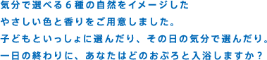 気分で選べる6種の自然をイメージしたやさしい色と香りをご用意しました。子どもといっしょに選んだり、その日の気分で選んだり。一日の終わりに、あなたはどのおぷろと入浴しますか？
