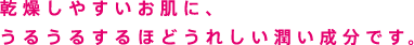 乾燥しやすいお肌に、うるうるするほどうれしい潤い成分です。