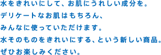 水をきれいにして、お肌にうれしい成分を。デリケートなお肌はもちろん、みんなに使っていただけます。水そのものをきれいにする、という新しい商品。ぜひお楽しみください。