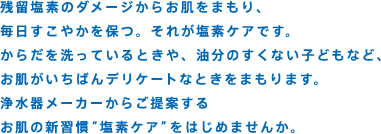 残留塩素のダメージからお肌をまもり、毎日すこやかを保つ。それが塩素ケアです。からだを洗っているときや、油分のすくない子どもなど、お肌がいちばんデリケートなときをまもります。浄水器メーカーからご提案するお肌の新習慣“塩素ケア”をはじめませんか。