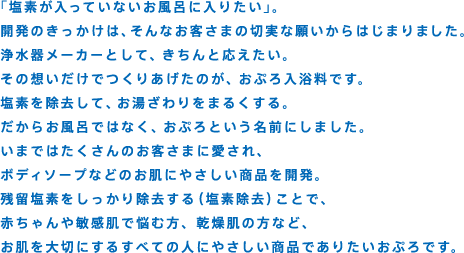 「塩素が入っていないお風呂に入りたい」。開発のきっかけは、そんなお客さまの切実な願いからはじまりました。浄水器メーカーとして、きちんと応えたい。その想いだけでつくりあげたのが、おぷろ入浴料です。塩素を除去して、お湯ざわりをまるくする。だからお風呂ではなく、おぷろという名前にしました。いまではたくさんのお客さまに愛され、ボディソープなどのお肌にやさしい商品を開発。残留塩素をしっかり除去する（塩素除去）ことで、赤ちゃんや敏感肌で悩む方、乾燥肌の方など、お肌を大切にするすべての人にやさしい商品でありたいおぷろです。