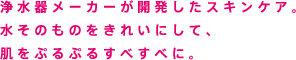浄水器メーカーが開発したスキンケア。水そのものをきれいにして、肌をぷるぷるすべすべに。