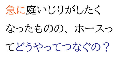 急に庭いじりがしたくなったものの、ホースってどうやってつなぐの？