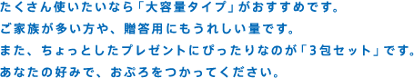 たくさん使いたいなら「大容量タイプ」がおすすめです。ご家族が多い方や、贈答用にもうれしい量です。また、ちょっとしたプレゼントにぴったりなのが「3包セット」です。あなたの好みで、おぷろをつかってください。