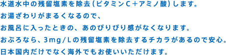 水道水中の残留塩素を除去（ビタミンC＋アミノ酸）します。お湯ざわりがまるくなるので、お風呂に入ったときの、あのぴりぴり感がなくなります。おぷろなら、3ｍｇ/Ｌの残留塩素を除去するチカラがあるので安心。日本国内だけでなく海外でもお使いいただけます。