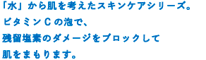 ビタミンCの泡で、残留塩素のダメージからお肌をまもります。さらに、水から考えた9種の贅沢成分でお肌ぷるぷるすべすべ。