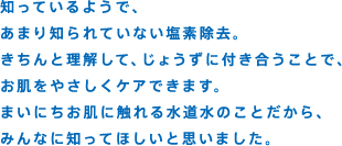 知っているようで、あまり知られていない塩素除去。きちんと理解して、じょうずに付き合うことで、お肌をやさしくケアできます。まいにちお肌に触れる水道水のことだから、みんなに知ってほしいと思いました。