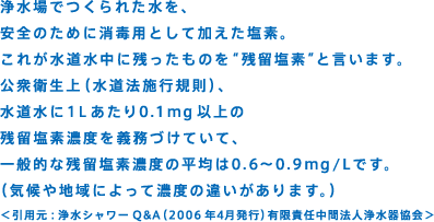 浄水場でつくられた水を、安全のために消毒用として加えた塩素。これが水道水中に残ったものを“残留塩素”と言います。公衆衛生上（水道法施行規則）、水道水に1Lあたり0.1ｍｇ以上の残留塩素濃度を義務づけていて、一般的な残留塩素濃度の平均は0.6～0.9ｍｇ/Lです。（気候や地域によって濃度の違いがあります。）＜引用元：浄水シャワーQ&A（2006年4月発行）有限責任中間法人浄水器協会＞