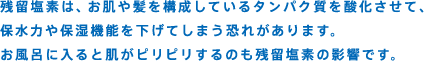 残留塩素は、お肌や髪を構成しているタンパク質を酸化させて、保水力や保湿機能を下げてしまう恐れがあります。お風呂に入ると肌がピリピリするのも残留塩素の影響です。