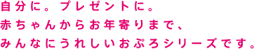 自分に。プレゼントに。赤ちゃんからお年寄りまで、みんなにうれしいおぷろシリーズです。